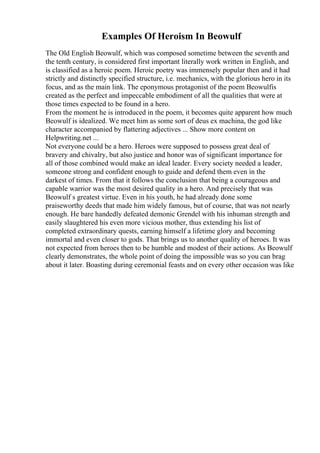 Examples Of Heroism In Beowulf
The Old English Beowulf, which was composed sometime between the seventh and
the tenth century, is considered first important literally work written in English, and
is classified as a heroic poem. Heroic poetry was immensely popular then and it had
strictly and distinctly specified structure, i.e. mechanics, with the glorious hero in its
focus, and as the main link. The eponymous protagonist of the poem Beowulfis
created as the perfect and impeccable embodiment of all the qualities that were at
those times expected to be found in a hero.
From the moment he is introduced in the poem, it becomes quite apparent how much
Beowulf is idealized. We meet him as some sort of deus ex machina, the god like
character accompanied by flattering adjectives ... Show more content on
Helpwriting.net ...
Not everyone could be a hero. Heroes were supposed to possess great deal of
bravery and chivalry, but also justice and honor was of significant importance for
all of those combined would make an ideal leader. Every society needed a leader,
someone strong and confident enough to guide and defend them even in the
darkest of times. From that it follows the conclusion that being a courageous and
capable warrior was the most desired quality in a hero. And precisely that was
Beowulf s greatest virtue. Even in his youth, he had already done some
praiseworthy deeds that made him widely famous, but of course, that was not nearly
enough. He bare handedly defeated demonic Grendel with his inhuman strength and
easily slaughtered his even more vicious mother, thus extending his list of
completed extraordinary quests, earning himself a lifetime glory and becoming
immortal and even closer to gods. That brings us to another quality of heroes. It was
not expected from heroes then to be humble and modest of their actions. As Beowulf
clearly demonstrates, the whole point of doing the impossible was so you can brag
about it later. Boasting during ceremonial feasts and on every other occasion was like
 