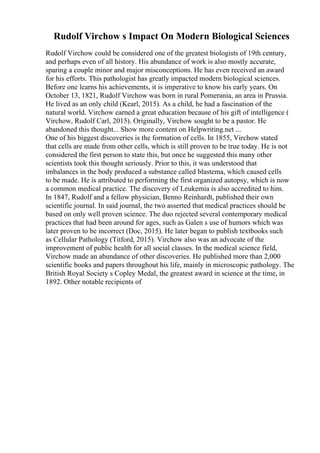 Rudolf Virchow s Impact On Modern Biological Sciences
Rudolf Virchow could be considered one of the greatest biologists of 19th century,
and perhaps even of all history. His abundance of work is also mostly accurate,
sparing a couple minor and major misconceptions. He has even received an award
for his efforts. This pathologist has greatly impacted modern biological sciences.
Before one learns his achievements, it is imperative to know his early years. On
October 13, 1821, Rudolf Virchow was born in rural Pomerania, an area in Prussia.
He lived as an only child (Kearl, 2015). As a child, he had a fascination of the
natural world. Virchow earned a great education because of his gift of intelligence (
Virchow, Rudolf Carl, 2015). Originally, Virchow sought to be a pastor. He
abandoned this thought... Show more content on Helpwriting.net ...
One of his biggest discoveries is the formation of cells. In 1855, Virchow stated
that cells are made from other cells, which is still proven to be true today. He is not
considered the first person to state this, but once he suggested this many other
scientists took this thought seriously. Prior to this, it was understood that
imbalances in the body produced a substance called blastema, which caused cells
to be made. He is attributed to performing the first organized autopsy, which is now
a common medical practice. The discovery of Leukemia is also accredited to him.
In 1847, Rudolf and a fellow physician, Benno Reinhardt, published their own
scientific journal. In said journal, the two asserted that medical practices should be
based on only well proven science. The duo rejected several contemporary medical
practices that had been around for ages, such as Galen s use of humors which was
later proven to be incorrect (Doc, 2015). He later began to publish textbooks such
as Cellular Pathology (Titford, 2015). Virchow also was an advocate of the
improvement of public health for all social classes. In the medical science field,
Virchow made an abundance of other discoveries. He published more than 2,000
scientific books and papers throughout his life, mainly in microscopic pathology. The
British Royal Society s Copley Medal, the greatest award in science at the time, in
1892. Other notable recipients of
 