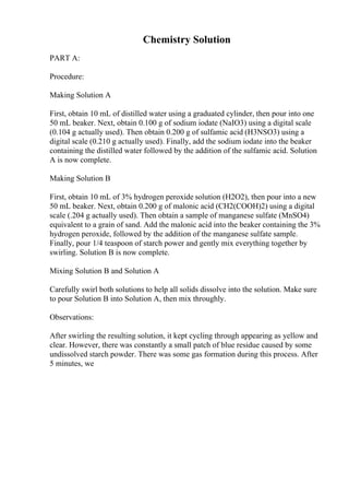 Chemistry Solution
PART A:
Procedure:
Making Solution A
First, obtain 10 mL of distilled water using a graduated cylinder, then pour into one
50 mL beaker. Next, obtain 0.100 g of sodium iodate (NaIO3) using a digital scale
(0.104 g actually used). Then obtain 0.200 g of sulfamic acid (H3NSO3) using a
digital scale (0.210 g actually used). Finally, add the sodium iodate into the beaker
containing the distilled water followed by the addition of the sulfamic acid. Solution
A is now complete.
Making Solution B
First, obtain 10 mL of 3% hydrogen peroxide solution (H2O2), then pour into a new
50 mL beaker. Next, obtain 0.200 g of malonic acid (CH2(COOH)2) using a digital
scale (.204 g actually used). Then obtain a sample of manganese sulfate (MnSO4)
equivalent to a grain of sand. Add the malonic acid into the beaker containing the 3%
hydrogen peroxide, followed by the addition of the manganese sulfate sample.
Finally, pour 1/4 teaspoon of starch power and gently mix everything together by
swirling. Solution B is now complete.
Mixing Solution B and Solution A
Carefully swirl both solutions to help all solids dissolve into the solution. Make sure
to pour Solution B into Solution A, then mix throughly.
Observations:
After swirling the resulting solution, it kept cycling through appearing as yellow and
clear. However, there was constantly a small patch of blue residue caused by some
undissolved starch powder. There was some gas formation during this process. After
5 minutes, we
 