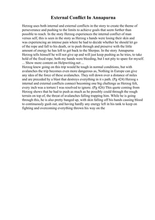 External Conflict In Annapurna
Herzog uses both internal and external conflicts in the story to create the theme of
perseverance and pushing to the limits to achieve goals that seem further than
possible to reach. In the story Herzog experiences the internal conflict of man
versus self, this is seen in the story as Herzog s hands were losing their skin and
was experiencing an intense pain where he had to decide whether he should let go
of the rope and fall to his death, or to push through and preserve with the little
amount of energy he has left to get back to the Sherpas. In the story Annapurna
Herzog tells himself he will not give up and will just keep pushing as he tries, to take
hold of the fixed rope; both my hands were bleeding, but I not pity to spare for myself.
... Show more content on Helpwriting.net ...
Herzog knew going on this trip would be tough in normal conditions, but with
avalanches the trip becomes even more dangerous as, Nothing in Europe can give
any idea of the force of these avalanches. They roll down over a distance of miles
and are preceded by a blast that destroys everything in it s path. (Pg 424) Herzog s
internal and external conflicts connect becoming one big challenge as Herzog felt,
every inch was a torture I was resolved to ignore. (Pg 426) This quote coming from
Herzog shows that he had to push as much as he possibly could through the rough
terrain on top of, the threat of avalanches falling trapping him. While he is going
through this, he is also pretty banged up, with skin falling off his hands causing blood
to continuously gush out, and having hardly any energy left in his tank to keep on
fighting and overcoming everything thrown his way on the
 