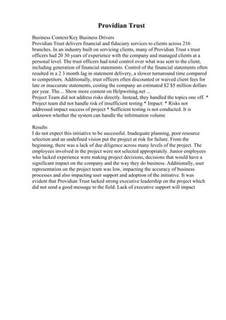 Providian Trust
Business Context/Key Business Drivers
Providian Trust delivers financial and fiduciary services to clients across 216
branches. In an industry built on servicing clients, many of Providian Trust s trust
officers had 20 30 years of experience with the company and managed clients at a
personal level. The trust officers had total control over what was sent to the client,
including generation of financial statements. Control of the financial statements often
resulted in a 2 3 month lag in statement delivery, a slower turnaround time compared
to competitors. Additionally, trust officers often discounted or waived client fees for
late or inaccurate statements, costing the company an estimated $2 $5 million dollars
per year. The ... Show more content on Helpwriting.net ...
Project Team did not address risks directly. Instead, they handled the topics one off. *
Project team did not handle risk of insufficient testing * Impact: * Risks not
addressed impact success of project * Sufficient testing is not conducted. It is
unknown whether the system can handle the information volume
Results
I do not expect this initiative to be successful. Inadequate planning, poor resource
selection and an undefined vision put the project at risk for failure. From the
beginning, there was a lack of due diligence across many levels of the project. The
employees involved in the project were not selected appropriately. Junior employees
who lacked experience were making project decisions, decisions that would have a
significant impact on the company and the way they do business. Additionally, user
representation on the project team was low, impacting the accuracy of business
processes and also impacting user support and adoption of the initiative. It was
evident that Providian Trust lacked strong executive leadership on the project which
did not send a good message to the field. Lack of executive support will impact
 
