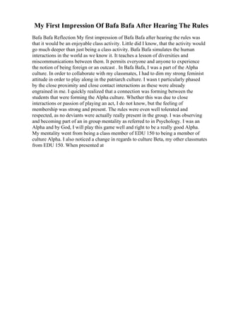 My First Impression Of Bafa Bafa After Hearing The Rules
Bafa Bafa Reflection My first impression of Bafa Bafa after hearing the rules was
that it would be an enjoyable class activity. Little did I know, that the activity would
go much deeper than just being a class activity. Bafa Bafa simulates the human
interactions in the world as we know it. It teaches a lesson of diversities and
miscommunications between them. It permits everyone and anyone to experience
the notion of being foreign or an outcast . In Bafa Bafa, I was a part of the Alpha
culture. In order to collaborate with my classmates, I had to dim my strong feminist
attitude in order to play along in the patriarch culture. I wasn t particularly phased
by the close proximity and close contact interactions as these were already
engrained in me. I quickly realized that a connection was forming between the
students that were forming the Alpha culture. Whether this was due to close
interactions or passion of playing an act, I do not know, but the feeling of
membership was strong and present. The rules were even well tolerated and
respected, as no deviants were actually really present in the group. I was observing
and becoming part of an in group mentality as referred to in Psychology. I was an
Alpha and by God, I will play this game well and right to be a really good Alpha.
My mentality went from being a class member of EDU 150 to being a member of
culture Alpha. I also noticed a change in regards to culture Beta, my other classmates
from EDU 150. When presented at
 