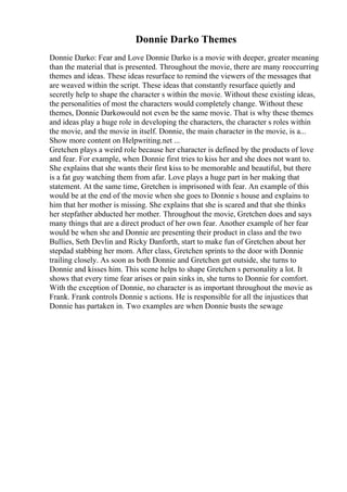 Donnie Darko Themes
Donnie Darko: Fear and Love Donnie Darko is a movie with deeper, greater meaning
than the material that is presented. Throughout the movie, there are many reoccurring
themes and ideas. These ideas resurface to remind the viewers of the messages that
are weaved within the script. These ideas that constantly resurface quietly and
secretly help to shape the character s within the movie. Without these existing ideas,
the personalities of most the characters would completely change. Without these
themes, Donnie Darkowould not even be the same movie. That is why these themes
and ideas play a huge role in developing the characters, the character s roles within
the movie, and the movie in itself. Donnie, the main character in the movie, is a...
Show more content on Helpwriting.net ...
Gretchen plays a weird role because her character is defined by the products of love
and fear. For example, when Donnie first tries to kiss her and she does not want to.
She explains that she wants their first kiss to be memorable and beautiful, but there
is a fat guy watching them from afar. Love plays a huge part in her making that
statement. At the same time, Gretchen is imprisoned with fear. An example of this
would be at the end of the movie when she goes to Donnie s house and explains to
him that her mother is missing. She explains that she is scared and that she thinks
her stepfather abducted her mother. Throughout the movie, Gretchen does and says
many things that are a direct product of her own fear. Another example of her fear
would be when she and Donnie are presenting their product in class and the two
Bullies, Seth Devlin and Ricky Danforth, start to make fun of Gretchen about her
stepdad stabbing her mom. After class, Gretchen sprints to the door with Donnie
trailing closely. As soon as both Donnie and Gretchen get outside, she turns to
Donnie and kisses him. This scene helps to shape Gretchen s personality a lot. It
shows that every time fear arises or pain sinks in, she turns to Donnie for comfort.
With the exception of Donnie, no character is as important throughout the movie as
Frank. Frank controls Donnie s actions. He is responsible for all the injustices that
Donnie has partaken in. Two examples are when Donnie busts the sewage
 