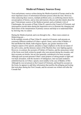 Medieval Primary Sources Essay
Texts and primary sources written during the Medieval period of Europe stand as the
most important source of information historians possess about the time. However,
when analyzing these sources, multiple problems arise, as conflicting interest skews
our perception of history, and as time and memory obscure and alter details about the
past. Vital primary sources of the Medieval period, such as Einhard s Life of
Charlemagne, the accounts of Pope Urban II s speech at the Council of Clermont, and
interrogation records taken during the Inquisition serve to illustrate the changing and
fluid nature of the interpretation of primary sources and help us to understand them
by showing why we cannot.
During the Medieval period, and even through to the ... Show more content on
Helpwriting.net ...
In the multiple records of Pope Urban II s speech at Clermont, each presents an
extremely different rendition of Urban s speech. Some, such as that of Baldric of
Dol and Robert the Monk, both religious figures, pay greater attention to the
religious aspects of his speech, and place a larger emphasis on the devout nature of
the call to arms, and the demonic nature of the Muslims they were fighting against.
However, in contrast, the accounts of Fulcher of Chartres, and the anonymous writer
of the Gesta were both written by people who were present during the crusades, and
their accounts are briefer, but are also generally considered to be more accurate.
Although each account presents Urban s main purpose of asking people to fight and
win back Jerusalem, with the incentive of indulgences, later accounts tended to
embellish heavily on Urban s speech, most notably in the case of Baldric of Dol.
Although he was not present at the Council of Clermont, and based his account on
the Gesta, he appears to add false information that justifies the pillaging and looting
that took place during the First Crusade, and his account was written well after the
Crusade had
 