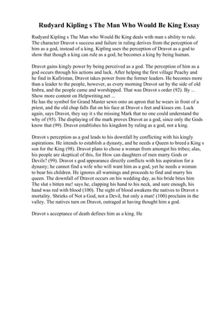 Rudyard Kipling s The Man Who Would Be King Essay
Rudyard Kipling s The Man who Would Be King deals with man s ability to rule.
The character Dravot s success and failure in ruling derives from the perception of
him as a god, instead of a king. Kipling uses the perception of Dravot as a god to
show that though a king can rule as a god, he becomes a king by being human.
Dravot gains kingly power by being perceived as a god. The perception of him as a
god occurs through his actions and luck. After helping the first village Peachy and
he find in Kafiristan, Dravot takes power from the former leaders. He becomes more
than a leader to the people, however, as every morning Dravot sat by the side of old
Imbra, and the people came and worshipped. That was Dravot s order (92). By ...
Show more content on Helpwriting.net ...
He has the symbol for Grand Master sewn onto an apron that he wears in front of a
priest, and the old chap falls flat on his face at Dravot s feet and kisses em. Luck
again, says Dravot, they say it s the missing Mark that no one could understand the
why of (95). The displaying of the mark proves Dravot as a god, since only the Gods
know that (99). Dravot establishes his kingdom by ruling as a god, not a king.
Dravot s perception as a god leads to his downfall by conflicting with his kingly
aspirations. He intends to establish a dynasty, and he needs a Queen to breed a King s
son for the King (98). Dravot plans to chose a woman from amongst his tribes; alas,
his people are skeptical of this, for How can daughters of men marry Gods or
Devils? (99). Dravot s god appearance directly conflicts with his aspiration for a
dynasty; he cannot find a wife who will want him as a god, yet he needs a woman
to bear his children. He ignores all warnings and proceeds to find and marry his
queen. The downfall of Dravot occurs on his wedding day, as his bride bites him
The slut s bitten me! says he, clapping his hand to his neck, and sure enough, his
hand was red with blood (100). The sight of blood awakens the natives to Dravot s
mortality. Shrieks of Not a God, not a Devil, but only a man! (100) proclaim in the
valley. The natives turn on Dravot, outraged at having thought him a god.
Dravot s acceptance of death defines him as a king. He
 