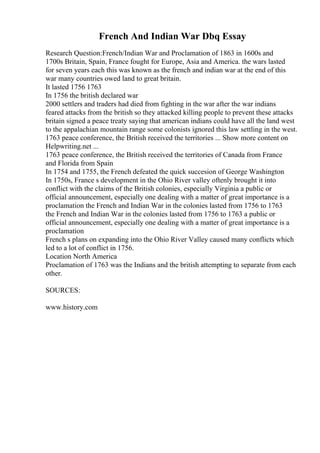 French And Indian War Dbq Essay
Research Question:French/Indian War and Proclamation of 1863 in 1600s and
1700s Britain, Spain, France fought for Europe, Asia and America. the wars lasted
for seven years each this was known as the french and indian war at the end of this
war many countries owed land to great britain.
It lasted 1756 1763
In 1756 the british declared war
2000 settlers and traders had died from fighting in the war after the war indians
feared attacks from the british so they attacked killing people to prevent these attacks
britain signed a peace treaty saying that american indians could have all the land west
to the appalachian mountain range some colonists ignored this law settling in the west.
1763 peace conference, the British received the territories ... Show more content on
Helpwriting.net ...
1763 peace conference, the British received the territories of Canada from France
and Florida from Spain
In 1754 and 1755, the French defeated the quick succesion of George Washington
In 1750s, France s development in the Ohio River valley oftenly brought it into
conflict with the claims of the British colonies, especially Virginia a public or
official announcement, especially one dealing with a matter of great importance is a
proclamation the French and Indian War in the colonies lasted from 1756 to 1763
the French and Indian War in the colonies lasted from 1756 to 1763 a public or
official announcement, especially one dealing with a matter of great importance is a
proclamation
French s plans on expanding into the Ohio River Valley caused many conflicts which
led to a lot of conflict in 1756.
Location North America
Proclamation of 1763 was the Indians and the british attempting to separate from each
other.
SOURCES:
www.history.com
 