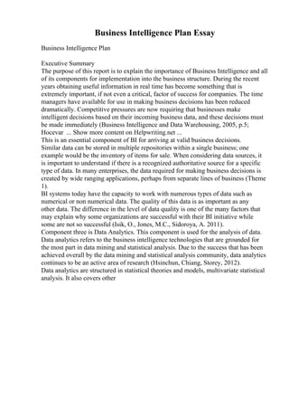 Business Intelligence Plan Essay
Business Intelligence Plan
Executive Summary
The purpose of this report is to explain the importance of Business Intelligence and all
of its components for implementation into the business structure. During the recent
years obtaining useful information in real time has become something that is
extremely important, if not even a critical, factor of success for companies. The time
managers have available for use in making business decisions has been reduced
dramatically. Competitive pressures are now requiring that businesses make
intelligent decisions based on their incoming business data, and these decisions must
be made immediately (Business Intelligence and Data Warehousing, 2005, p.5;
Hocevar ... Show more content on Helpwriting.net ...
This is an essential component of BI for arriving at valid business decisions.
Similar data can be stored in multiple repositories within a single business; one
example would be the inventory of items for sale. When considering data sources, it
is important to understand if there is a recognized authoritative source for a specific
type of data. In many enterprises, the data required for making business decisions is
created by wide ranging applications, perhaps from separate lines of business (Theme
1).
BI systems today have the capacity to work with numerous types of data such as
numerical or non numerical data. The quality of this data is as important as any
other data. The difference in the level of data quality is one of the many factors that
may explain why some organizations are successful with their BI initiative while
some are not so successful (Isik, O., Jones, M.C., Sidoroya, A. 2011).
Component three is Data Analytics. This component is used for the analysis of data.
Data analytics refers to the business intelligence technologies that are grounded for
the most part in data mining and statistical analysis. Due to the success that has been
achieved overall by the data mining and statistical analysis community, data analytics
continues to be an active area of research (Hsinchun, Chiang, Storey, 2012).
Data analytics are structured in statistical theories and models, multivariate statistical
analysis. It also covers other
 