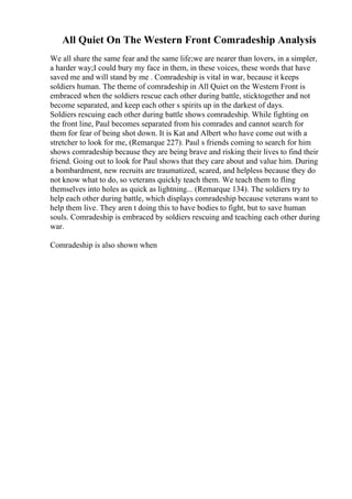 All Quiet On The Western Front Comradeship Analysis
We all share the same fear and the same life;we are nearer than lovers, in a simpler,
a harder way;I could bury my face in them, in these voices, these words that have
saved me and will stand by me . Comradeship is vital in war, because it keeps
soldiers human. The theme of comradeship in All Quiet on the Western Front is
embraced when the soldiers rescue each other during battle, sticktogether and not
become separated, and keep each other s spirits up in the darkest of days.
Soldiers rescuing each other during battle shows comradeship. While fighting on
the front line, Paul becomes separated from his comrades and cannot search for
them for fear of being shot down. It is Kat and Albert who have come out with a
stretcher to look for me, (Remarque 227). Paul s friends coming to search for him
shows comradeship because they are being brave and risking their lives to find their
friend. Going out to look for Paul shows that they care about and value him. During
a bombardment, new recruits are traumatized, scared, and helpless because they do
not know what to do, so veterans quickly teach them. We teach them to fling
themselves into holes as quick as lightning... (Remarque 134). The soldiers try to
help each other during battle, which displays comradeship because veterans want to
help them live. They aren t doing this to have bodies to fight, but to save human
souls. Comradeship is embraced by soldiers rescuing and teaching each other during
war.
Comradeship is also shown when
 