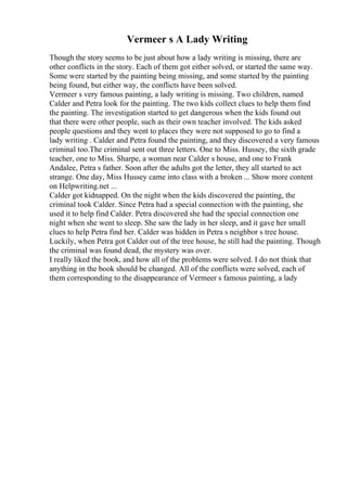 Vermeer s A Lady Writing
Though the story seems to be just about how a lady writing is missing, there are
other conflicts in the story. Each of them got either solved, or started the same way.
Some were started by the painting being missing, and some started by the painting
being found, but either way, the conflicts have been solved.
Vermeer s very famous painting, a lady writing is missing. Two children, named
Calder and Petra look for the painting. The two kids collect clues to help them find
the painting. The investigation started to get dangerous when the kids found out
that there were other people, such as their own teacher involved. The kids asked
people questions and they went to places they were not supposed to go to find a
lady writing . Calder and Petra found the painting, and they discovered a very famous
criminal too.The criminal sent out three letters. One to Miss. Hussey, the sixth grade
teacher, one to Miss. Sharpe, a woman near Calder s house, and one to Frank
Andalee, Petra s father. Soon after the adults got the letter, they all started to act
strange. One day, Miss Hussey came into class with a broken ... Show more content
on Helpwriting.net ...
Calder got kidnapped. On the night when the kids discovered the painting, the
criminal took Calder. Since Petra had a special connection with the painting, she
used it to help find Calder. Petra discovered she had the special connection one
night when she went to sleep. She saw the lady in her sleep, and it gave her small
clues to help Petra find her. Calder was hidden in Petra s neighbor s tree house.
Luckily, when Petra got Calder out of the tree house, he still had the painting. Though
the criminal was found dead, the mystery was over.
I really liked the book, and how all of the problems were solved. I do not think that
anything in the book should be changed. All of the conflicts were solved, each of
them corresponding to the disappearance of Vermeer s famous painting, a lady
 