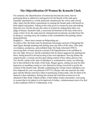 The Objectification Of Women By Kenneth Clark
For centuries, the objectification of women has become the norm, forever
portraying them as submissive and passive for the benefit of the male gaze.
Eternally capsulated in a world, perfected, unanimously the viewer and viewed
alike. Jenny Saville defies expectations in creating the female nude with herself as
both subject and painter. Taking on the roles given to women by men and making
them her own, Saville elevates the status of women by making them their own
judge of beauty. Kenneth Clark, a renowned art historian of his time, believed to
create a form of art, the nude must be reformed and not directly recorded from life.
In doing so, scouring away all evidence of the womanbefore the painting, before
being perfected.
Propped is ... Show more content on Helpwriting.net ...
To achieve this, the body must be abstracted, becoming a process of designing the
ideal figure through mutating and etching away any flaws of the sitter. [The nude
is] a balance, prosperous, and confident body: the body reformed (1956:3)
conveying that a woman must be scoured of all imperfections to be confident in
her own right. However, Saville contradicts this by almost aggressively painting her
flaws, baring herself to all and reviling in her own nakedness. Proving further the
empowerment, a woman can feel upon taking control of how others perceive her.
Yet, Saville s pride in her state of nakedness is condemned to vanity, not allowing
her to feel entitled to the entity of her body. Berger agrees, calling out men for their
hypocrisy in moulding women to view themselves being viewed all to justify the
creation of the female nude. Morally condemning the woman whose nakedness you
have depicted for your own pleasure (1972:51), Berger calls into question the male
gaze and the liberties men have taken in portraying women nude, only for them to be
shamed in their nakedness. Setting into motion the trend that women are to be
ashamed of their body without clothes. Clark further creates insecurities, conveying
to women that to be naked is to be deprived of clothes...embarrassment most of us feel
in that condition (1956:3). Furthermore, to be
 