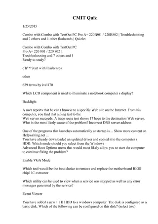 CMIT Quiz
1/25/2015
Combo with Combo with TestOut PC Pro A+ 220В801 / 220В802 | Troubleshooting
and 7 others and 1 other flashcards | Quizlet
Combo with Combo with TestOut PC
Pro A+ 220 801 / 220 802 |
Troubleshooting and 7 others and 1
Ready to study?
оЂ™ Start with Flashcards
other
629 terms by ivel170
Which LCD component is used to illuminate a notebook computer s display?
Backlight
A user reports that he can t browse to a specific Web site on the Internet. From his
computer, you find that a ping test to the
Web server succeeds. A trace route test shows 17 hops to the destination Web server.
What is the most likely cause of the problem? Incorrect DNS server address
One of the programs that launches automatically at startup is ... Show more content on
Helpwriting.net ...
You have already downloaded an updated driver and copied it to the computer s
HDD. Which mode should you select from the Windows
Advanced Boot Options menu that would most likely allow you to start the computer
to continue fixing the problem?
Enable VGA Mode
Which tool would be the best choice to remove and replace the motherboard BIOS
chip? IC extractor
Which utility can be used to view when a service was stopped as well as any error
messages generated by the service?
Event Viewer
You have added a new 1 TB HDD to a windows computer. The disk is configured as a
basic disk. Which of the following can be configured on this disk? (select two)
 