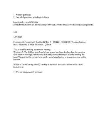 1) Primary partitions
2) Extended partitions with logical drives
http://quizlet.com/64705886/
comboВwithВcomboВwithВtestoutВpcВproВaВ220В801В220В802ВtroubleshootingВandВ7
3/91
1/25/2015
Combo with Combo with TestOut PC Pro A+ 220В801 / 220В802 | Troubleshooting
and 7 others and 1 other flashcards | Quizlet
You re troubleshooting a computer running
Windows 7. The OS has halted and a blue screen has been displayed on the monitor
with an error message. What is the first step you should take in troubleshooting the
issue? Search for the error in Microsoft s knowledgebase or in a search engine on the
Internet
Which of the following identify the key differences between a worm and a virus?
(select two)
1) Worms independently replicate
 