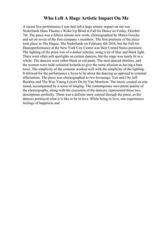 Who Left A Huge Artistic Impact On Me
A recent live performance I saw that left a huge artistic impact on me was
Nederlands Dans Theatre s Woke Up Blind at Fall for Dance on Friday, October
7th. The piece was a fifteen minute new work, choreographed by Marco Goecke
and set on seven of the first company s members. The first premiere of the piece
took place in The Hague, The Nederlands on February 4th 2016, but the Fall for
Danceperformance at the New York City Centre was their United States premiere.
The lighting of the piece was of a darker scheme, using a lot of blue and black light.
There were often soft spotlights on certain dancers, but the stage was rarely lit as a
whole. The dancers wore either black or red pants. The men danced shirtless, and
the women wore nude coloured leotards to give the same allusion as having a bare
torso. The simplicity of the costume worked well with the simplicity of the lighting.
It allowed for the performance s focus to be about the dancing as opposed to external
affectations. The piece was choreographed to two lovesongs, You and I by Jeff
Buckley and The Way Young Lovers Do by Van Morrison. The music created an erie
mood, accompanied by a sense of longing. The contemporary movement quality of
the choreography, along with the execution of the dancers, represented those two
descriptions perfectly. There was a definite story carried through the piece, as the
dancers portrayed what it is like to be in love. While being in love, one experiences
feelings of happiness and
 