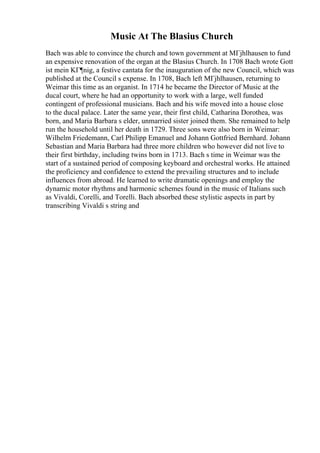 Music At The Blasius Church
Bach was able to convince the church and town government at MГјhlhausen to fund
an expensive renovation of the organ at the Blasius Church. In 1708 Bach wrote Gott
ist mein KГ¶nig, a festive cantata for the inauguration of the new Council, which was
published at the Council s expense. In 1708, Bach left MГјhlhausen, returning to
Weimar this time as an organist. In 1714 he became the Director of Music at the
ducal court, where he had an opportunity to work with a large, well funded
contingent of professional musicians. Bach and his wife moved into a house close
to the ducal palace. Later the same year, their first child, Catharina Dorothea, was
born, and Maria Barbara s elder, unmarried sister joined them. She remained to help
run the household until her death in 1729. Three sons were also born in Weimar:
Wilhelm Friedemann, Carl Philipp Emanuel and Johann Gottfried Bernhard. Johann
Sebastian and Maria Barbara had three more children who however did not live to
their first birthday, including twins born in 1713. Bach s time in Weimar was the
start of a sustained period of composing keyboard and orchestral works. He attained
the proficiency and confidence to extend the prevailing structures and to include
influences from abroad. He learned to write dramatic openings and employ the
dynamic motor rhythms and harmonic schemes found in the music of Italians such
as Vivaldi, Corelli, and Torelli. Bach absorbed these stylistic aspects in part by
transcribing Vivaldi s string and
 
