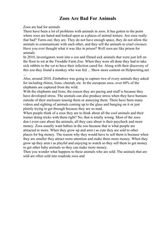 Zoos Are Bad For Animals
Zoos are bad for animals
There have been a lot of problems with animals in zoos. It has gotten to the point
where zoos are hated and looked upon as a places of animal torture. Are zoos really
that bad? Turns out, they are. They do not have enough space, they do not allow the
animals to communicate with each other, and they sell the animals to cruel circuses.
Have you ever thought what it was like in prison? Well zoos are like prison for
animals
In 2010, investigators went into a zoo and filmed sick animals that were just left on
the floor to rot at the Tweddle Farm Zoo. When they were all done they had to take
sick rabbits to the vet to have their infection cared for. Along with their discovery of
this zoo they found a monkey who was fed ... Show more content on Helpwriting.net
...
Also, around 2010, Zimbabwe was going to capture two of every animals they asked
for including rhinos, lions, cheetah, etc. In the european zoos, over 60% of the
elephants are captured from the wild.
With the elephants and lions, the reason they are pacing and stuff is because they
have developed stress. The animals can also produce stress when they have humans
outside of their enclosure teasing them or annoying them. There have been many
videos and sighting of animals coming up to the glass and banging on it or just
plainly trying to get through because they are so mad.
When people think of a zoos they are to think about all the cool animals and their
trainer doing tricks with them right? No, that is totally wrong. Most of the zoos
don t even care about the animals, all they care about is their paycheck and more
money. Zoos usually want babies in the zoo because that is what people are
attracted to more. When they grow up and aren t as cute they are sold to other
places for big money. The reason why they would have to sell them is because when
they are smaller they attract more attention and make them more money. When they
grow up they aren t as playful and enjoying to watch so they sell them to get money
to get other baby animals so they can make more money.
Then you wonder what happens to these animals who are sold. The animals that are
sold are often sold into roadside zoos and
 