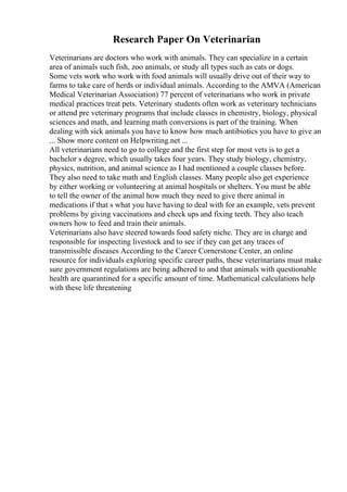 Research Paper On Veterinarian
Veterinarians are doctors who work with animals. They can specialize in a certain
area of animals such fish, zoo animals, or study all types such as cats or dogs.
Some vets work who work with food animals will usually drive out of their way to
farms to take care of herds or individual animals. According to the AMVA (American
Medical Veterinarian Association) 77 percent of veterinarians who work in private
medical practices treat pets. Veterinary students often work as veterinary technicians
or attend pre veterinary programs that include classes in chemistry, biology, physical
sciences and math, and learning math conversions is part of the training. When
dealing with sick animals you have to know how much antibiotics you have to give an
... Show more content on Helpwriting.net ...
All veterinarians need to go to college and the first step for most vets is to get a
bachelor s degree, which usually takes four years. They study biology, chemistry,
physics, nutrition, and animal science as I had mentioned a couple classes before.
They also need to take math and English classes. Many people also get experience
by either working or volunteering at animal hospitals or shelters. You must be able
to tell the owner of the animal how much they need to give there animal in
medications if that s what you have having to deal with for an example, vets prevent
problems by giving vaccinations and check ups and fixing teeth. They also teach
owners how to feed and train their animals.
Veterinarians also have steered towards food safety niche. They are in charge and
responsible for inspecting livestock and to see if they can get any traces of
transmissible diseases According to the Career Cornerstone Center, an online
resource for individuals exploring specific career paths, these veterinarians must make
sure government regulations are being adhered to and that animals with questionable
health are quarantined for a specific amount of time. Mathematical calculations help
with these life threatening
 