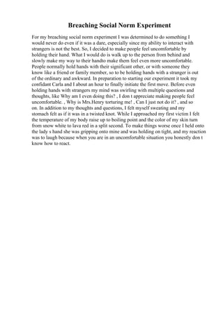Breaching Social Norm Experiment
For my breaching social norm experiment I was determined to do something I
would never do even if it was a dare, especially since my ability to interact with
strangers is not the best. So, I decided to make people feel uncomfortable by
holding their hand. What I would do is walk up to the person from behind and
slowly make my way to their handto make them feel even more uncomfortable.
People normally hold hands with their significant other, or with someone they
know like a friend or family member, so to be holding hands with a stranger is out
of the ordinary and awkward. In preparation to starting our experiment it took my
confidant Carla and I about an hour to finally initiate the first move. Before even
holding hands with strangers my mind was swirling with multiple questions and
thoughts, like Why am I even doing this? , I don t appreciate making people feel
uncomfortable. , Why is Mrs.Henry torturing me! , Can I just not do it? , and so
on. In addition to my thoughts and questions, I felt myself sweating and my
stomach felt as if it was in a twisted knot. While I approached my first victim I felt
the temperature of my body raise up to boiling point and the color of my skin turn
from snow white to lava red in a split second. To make things worse once I held onto
the lady s hand she was gripping onto mine and was holding on tight, and my reaction
was to laugh because when you are in an uncomfortable situation you honestly don t
know how to react.
 