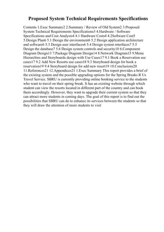 Proposed System Technical Requirements Specifications
Contents 1.Exec Summary2 2.Summary / Review of Old System2 3.Proposed
System Technical Requirements Specifications3 4.Hardware / Software
Specifications and Cost Analysis4 4.1 Hardware Costs4 4.2Software Cost5
5.Design Plan6 5.1 Design the environment6 5.2 Design application architecture
and software6 5.3 Design user interfaces6 5.4 Design system interfaces7 5.5
Design the database7 5.6 Design system controls and security10 6.Component
Diagram Design13 7.Package Diagram Design14 8.Network Diagram15 9.Menu
Hierarchies and Storyboards design with Use Cases17 9.1 Book a Reservation use
cases17 9.2 Add New Resorts use cases18 9.3 Storyboard design for book a
reservation19 9.4 Storyboard design for add new resort19 10.Conclusions20
11.References21 12.Appendices21 1.Exec Summary This report provides a brief of
the existing system and the possible upgrading options for the Spring Breaks R Us
Travel Service. SBRU is currently providing online booking service to the students
who want to travel on their spring break. It has an existing website through which
student can view the resorts located in different part of the country and can book
them accordingly. However, they want to upgrade their current system so that they
can attract more students in coming days. The goal of this report is to find out the
possibilities that SBRU can do to enhance its services between the students so that
they will draw the attention of more students to visit
 