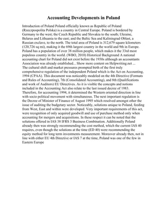 Accounting Developments in Poland
Introduction of Poland Poland officially known as Republic of Poland
(Rzeczpospolita Polska) is a country in Central Europe. Poland is bordered by
Germany to the west; the Czech Republic and Slovakia to the south; Ukraine,
Belarus and Lithuania to the east; and the Baltic Sea and Kaliningrad Oblast, a
Russian exclave, to the north. The total area of Poland is 312,679 square kilometers
(120,726 sq mi), making it the 69th largest country in the world and 9th in Europe.
Poland has a population of over 38 million people, which makes it the 33rd most
populous country in the world. (WBO, 2010) Historical Background A national
accounting chart for Poland did not exist before the 1930s although an accountants
Association was already established... Show more content on Helpwriting.net ...
The cultural shift and market pressures prompted birth of the first truly
comprehensive regulation of the independent Poland which is the Act on Accounting,
1994 (CPAA). This document was noticeably modeled on the 4th Directive (Formats
and Rules of Accounting), 7th (Consolidated Accounting), and 8th (Qualifications
and work of Auditors) EU Directives. As it is visible the concepts and notions
included in the Accounting Act also relate to the last issued decree of 1983.
Therefore, for accounting 1994, it determined the Western oriented direction in line
with socio political movement with simultaneous. The next important regulation is
the Decree of Minister of Finance of August 1995 which resolved amongst other the
issue of auditing the budgetary sector. Noticeably, solutions unique to Poland, feeding
from West, East and within were developed. Very important requirements of this act,
were recognition of only acquired goodwill and use of purchase method only when
accounting for mergers and acquisitions. In these respect it can be noted that the
solutions offered in IAS 38 IFRS 3 Business Combination. Additionally Poland
already then was strongly recommending the cost method, which the current IAS 40
requires, even though the solutions at the time (ED 40) were recommending the
equity method for long term investments measurement. Moreover already then, not in
line with either EU 4th Directive or IAS 7 at the time, Poland was one of the few in
Eastern Europe
 