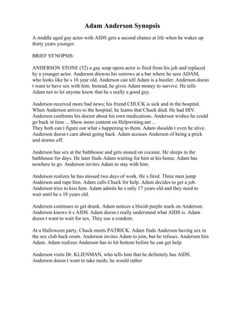 Adam Anderson Synopsis
A middle aged gay actor with AIDS gets a second chance at life when he wakes up
thirty years younger.
BRIEF SYNOPSIS:
ANDERSON STONE (52) a gay soap opera actor is fired from his job and replaced
by a younger actor. Anderson drowns his sorrows at a bar where he sees ADAM,
who looks like he s 16 year old. Anderson can tell Adam is a hustler. Anderson doesn
t want to have sex with him. Instead, he gives Adam money to survive. He tells
Adam not to let anyone know that he s really a good guy.
Anderson received more bad news; his friend CHUCK is sick and in the hospital.
When Anderson arrives to the hospital, he learns that Chuck died. He had HIV.
Anderson confronts his doctor about his own medications. Anderson wishes he could
go back in time ... Show more content on Helpwriting.net ...
They both can t figure out what s happening to them. Adam shouldn t even be alive.
Anderson doesn t care about going back. Adam accuses Anderson of being a prick
and storms off.
Anderson has sex at the bathhouse and gets stoned on cocaine. He sleeps in the
bathhouse for days. He later finds Adam waiting for him at his home. Adam has
nowhere to go. Anderson invites Adam to stay with him.
Anderson realizes he has missed two days of work. He s fired. Three men jump
Anderson and rape him. Adam calls Chuck for help. Adam decides to get a job.
Anderson tries to kiss him. Adam admits he s only 17 years old and they need to
wait until he s 18 years old.
Anderson continues to get drunk. Adam notices a bluish purple mark on Anderson.
Anderson knows it s AIDS. Adam doesn t really understand what AIDS is. Adam
doesn t want to wait for sex. They use a condom.
At a Halloween party, Chuck meets PATRICK. Adam finds Anderson having sex in
the sex club back room. Anderson invites Adam to join, but he refuses. Anderson hits
Adam. Adam realizes Anderson has to hit bottom before he can get help.
Anderson visits Dr. KLIENMAN, who tells him that he definitely has AIDS.
Anderson doesn t want to take meds; he would rather
 