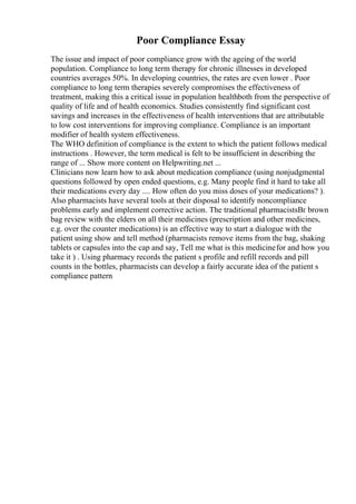 Poor Compliance Essay
The issue and impact of poor compliance grow with the ageing of the world
population. Compliance to long term therapy for chronic illnesses in developed
countries averages 50%. In developing countries, the rates are even lower . Poor
compliance to long term therapies severely compromises the effectiveness of
treatment, making this a critical issue in population healthboth from the perspective of
quality of life and of health economics. Studies consistently find significant cost
savings and increases in the effectiveness of health interventions that are attributable
to low cost interventions for improving compliance. Compliance is an important
modifier of health system effectiveness.
The WHO definition of compliance is the extent to which the patient follows medical
instructions . However, the term medical is felt to be insufficient in describing the
range of ... Show more content on Helpwriting.net ...
Clinicians now learn how to ask about medication compliance (using nonjudgmental
questions followed by open ended questions, e.g. Many people find it hard to take all
their medications every day .... How often do you miss doses of your medications? ).
Also pharmacists have several tools at their disposal to identify noncompliance
problems early and implement corrective action. The traditional pharmacistsВґ brown
bag review with the elders on all their medicines (prescription and other medicines,
e.g. over the counter medications) is an effective way to start a dialogue with the
patient using show and tell method (pharmacists remove items from the bag, shaking
tablets or capsules into the cap and say, Tell me what is this medicinefor and how you
take it ) . Using pharmacy records the patient s profile and refill records and pill
counts in the bottles, pharmacists can develop a fairly accurate idea of the patient s
compliance pattern
 