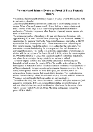 Volcanic and Seismic Events as Proof of Plate Tectonic
Theory
Volcanic and Seismic events are major pieces of evidence towards proving that plate
tectonics theory is valid.
A seismic event is the transient motion and release of kinetic energy caused by
sudden failure of the earth s crust, usually felt as shaking or tremors in the rock
mass. Seismic events range in size from barely perceptible tremors to major
earthquakes. Volcanic events occur when there is a release of magma, gas and ash
from the Earth s crust.
The entire outer surface of the planet is divided into these plate formations with
approximately 30 in total. These different plates vary in size from over 100,000,000
square miles, for example The Pacific Plate, to the Galapagos micro plate at 12,000
square miles. Fault lines separate each ... Show more content on Helpwriting.net ...
New Basaltic magma rises to the surface, cools and pushes the plates apart. The
convection currents also help drag the plates apart and then pull them down at
convergent boundaries. This can be seen at the mid ocean ridges. Eruptions are non
violent with the exceptions of the East African Rift Valley where the recent eruption
in 2002 in the Republic of Congo had a devastating effect on the local population,
and where the ocean ridges rise up out of the sea such as in Iceland.
The theory of plate tectonics also explains the formation of destructive plate
boundaries which account for creating 80% of the world s active volcanoes. The
melting crust at Subduction Zones (oceanic oceanic or continental oceanic) are due to
differences in density between oceanic and continental lithospheres, where the less
dense plate is pushed beneath the more dense plate, and becomes part of the
asthenosphere forming magma that is andesitic in its nature. This creates the most
violent volcanic activity. Island Arc volcanoes such as Pinatubo and Fold Mountain
Volcanoes such as Nevado Del Ruiz (Andes) are very destructive.
The evidence for deep, hot, convective currents combined with plate movement (and
concurrent continental drift) also explained the mid plate hot spot formation of
volcanic island chains for example the Hawaiian Islands and the formation of rift
valleys such as The Rift Valley of Africa. Mid plate earthquakes, such as the
powerful New Madrid
 