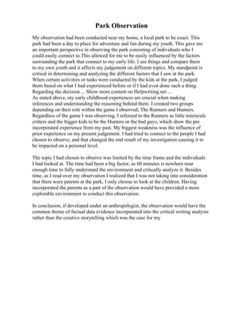 Park Observation
My observation had been conducted near my home, a local park to be exact. This
park had been a day to place for adventure and fun during my youth. This gave me
an important perspective in observing the park consisting of individuals who I
could easily connect to.This allowed for me to be easily influenced by the factors
surrounding the park that connect to my early life. I see things and compare them
to my own youth and it affects my judgement on different topics. My standpoint is
critical in determining and analyzing the different factors that I saw at the park.
When certain activities or tasks were conducted by the kids at the park, I judged
them based on what I had experienced before or if I had even done such a thing.
Regarding the decision ... Show more content on Helpwriting.net ...
As stated above, my early childhood experiences are crucial when making
inferences and understanding the reasoning behind them. I created two groups
depending on their role within the game I observed; The Runners and Hunters.
Regardless of the game I was observing, I refereed to the Runners as little miniscule
critters and the bigger kids to be the Hunters or the bad guys, which show the pre
incorporated experience from my past. My biggest weakness was the influence of
prior experience on my present judgement. I had tried to connect to the people I had
chosen to observe, and that changed the end result of my investigation causing it to
be impacted on a personal level.
The topic I had chosen to observe was limited by the time frame and the individuals
I had looked at. The time had been a big factor, as 60 minutes is nowhere near
enough time to fully understand the environment and critically analyze it. Besides
time, as I read over my observation I realized that I was not taking into consideration
that there were parents at the park, I only choose to look at the children. Having
incorporated the parents as a part of the observation would have provided a more
explorable environment to conduct this observation.
In conclusion, if developed under an anthropologist, the observation would have the
common theme of factual data evidence incorporated into the critical writing analysis
rather than the creative storytelling which was the case for my
 