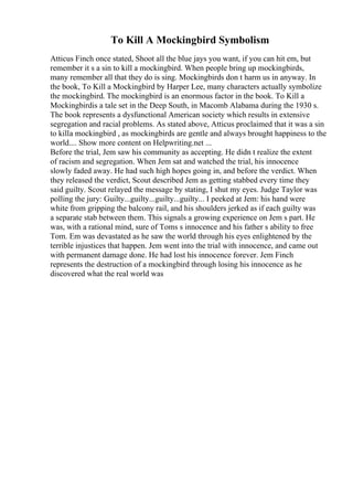 To Kill A Mockingbird Symbolism
Atticus Finch once stated, Shoot all the blue jays you want, if you can hit em, but
remember it s a sin to kill a mockingbird. When people bring up mockingbirds,
many remember all that they do is sing. Mockingbirds don t harm us in anyway. In
the book, To Kill a Mockingbird by Harper Lee, many characters actually symbolize
the mockingbird. The mockingbird is an enormous factor in the book. To Kill a
Mockingbirdis a tale set in the Deep South, in Macomb Alabama during the 1930 s.
The book represents a dysfunctional American society which results in extensive
segregation and racial problems. As stated above, Atticus proclaimed that it was a sin
to killa mockingbird , as mockingbirds are gentle and always brought happiness to the
world.... Show more content on Helpwriting.net ...
Before the trial, Jem saw his community as accepting. He didn t realize the extent
of racism and segregation. When Jem sat and watched the trial, his innocence
slowly faded away. He had such high hopes going in, and before the verdict. When
they released the verdict, Scout described Jem as getting stabbed every time they
said guilty. Scout relayed the message by stating, I shut my eyes. Judge Taylor was
polling the jury: Guilty...guilty...guilty...guilty... I peeked at Jem: his hand were
white from gripping the balcony rail, and his shoulders jerked as if each guilty was
a separate stab between them. This signals a growing experience on Jem s part. He
was, with a rational mind, sure of Toms s innocence and his father s ability to free
Tom. Em was devastated as he saw the world through his eyes enlightened by the
terrible injustices that happen. Jem went into the trial with innocence, and came out
with permanent damage done. He had lost his innocence forever. Jem Finch
represents the destruction of a mockingbird through losing his innocence as he
discovered what the real world was
 