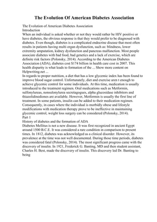 The Evolution Of American Diabetes Association
The Evolution of American Diabetes Association
Introduction
When an individual is asked whether or not they would rather be HIV positive or
have diabetes, the obvious response is that they would prefer to be diagnosed with
diabetes. Even though, diabetes is a complicated endocrine disease that most often
results in patients having multi organ dysfunction, such as: blindness, lower
extremity amputation, kidney dysfunction and pancreas malfunction. Most people
associate diabetes with bad food, bad genetics and a lack of exercise, which are
definite risk factors (Polonsky, 2014). According to the American Diabetes
Association (ADA), diabetes cost $174 billion in health care cost in 2007. This
health disparity is what leads to formation of the ... Show more content on
Helpwriting.net ...
In regards to proper nutrition, a diet that has a low glycemic index has been found to
improve blood sugar control. Unfortunately, diet and exercise aren t enough to
achieve glycemic control for some individuals. At this time, medication is usually
introduced to the treatment regimen. Oral medications such as Metformin,
sulfonylureas, nonsulonylurea secretagogues, alpha glucosidase inhibitors and
thiazolidinediones are available. However, Metformin is usually the first line of
treatment. In some patients, insulin can be added to their medication regimen.
Consequently, in cases where the individual is morbidly obese and lifestyle
modifications with medication therapy prove to be ineffective in maintaining
glycemic control, weight loss surgery can be considered (Polonsky, 2014).
Part 1
History of diabetes and the formation of ADA
Diabetes Mellitus is not a new disease. It was first recognized in ancient Egypt
around 1500 B.C.E. It was considered a rare condition in comparison to present
times. In 1812, diabetes was acknowledged as a clinical disorder. However, its
prevalence at the time was not well documented. During those time periods, diabetes
was considered fatal (Polonsky, 2014). The most significant progress came with the
discovery of insulin. In 1921, Frederick G. Banting, MD and then student assistant,
Charles H. Best, made the discovery of insulin. This discovery led Dr. Banting to
being
 