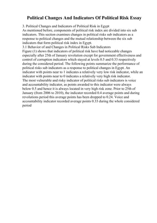 Political Changes And Indicators Of Political Risk Essay
3. Political Changes and Indicators of Political Risk in Egypt
As mentioned before, components of political risk index are divided into six sub
indicators. This section examines changes in political risks sub indicators as a
response to political changes and the mutual relationship between the six sub
indicators that form political risk index in Egypt.
3.1 Behavior of and Changes in Political Risks Sub Indicators
Figure (1) shows that indicators of political risk have had noticeable changes
especially after 25th of January revolution except for government effectiveness and
control of corruption indicators which stayed at levels 0.5 and 0.33 respectively
during the considered period. The following points summarize the performance of
political risks sub indicators as a response to political changes in Egypt. An
indicator with points near to 1 indicates a relatively very low risk indicator, while an
indicator with points near to 0 indicates a relatively very high risk indicator.
The most vulnerable and risky indicator of political risks sub indicators is voice
and accountability indicator, as points awarded to this indicator were always
below 0.5 and hence it is always located in very high risk zone. Prior to 25th of
January (from 2006 to 2010), the indicator recorded 0.4 average points and during
revolutions period this average points has been dropped to 0.24. Voice and
accountability indicator recorded average points 0.33 during the whole considered
period
 