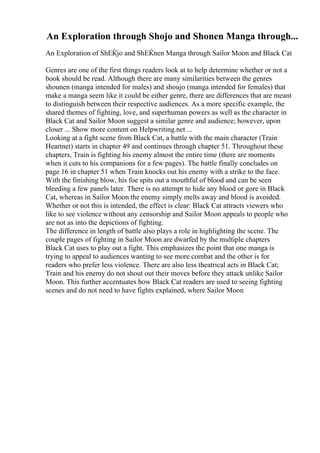 An Exploration through Shojo and Shonen Manga through...
An Exploration of ShЕЌjo and ShЕЌnen Manga through Sailor Moon and Black Cat
Genres are one of the first things readers look at to help determine whether or not a
book should be read. Although there are many similarities between the genres
shounen (manga intended for males) and shoujo (manga intended for females) that
make a manga seem like it could be either genre, there are differences that are meant
to distinguish between their respective audiences. As a more specific example, the
shared themes of fighting, love, and superhuman powers as well as the character in
Black Cat and Sailor Moon suggest a similar genre and audience; however, upon
closer ... Show more content on Helpwriting.net ...
Looking at a fight scene from Black Cat, a battle with the main character (Train
Heartnet) starts in chapter 49 and continues through chapter 51. Throughout these
chapters, Train is fighting his enemy almost the entire time (there are moments
when it cuts to his companions for a few pages). The battle finally concludes on
page 16 in chapter 51 when Train knocks out his enemy with a strike to the face.
With the finishing blow, his foe spits out a mouthful of blood and can be seen
bleeding a few panels later. There is no attempt to hide any blood or gore in Black
Cat, whereas in Sailor Moon the enemy simply melts away and blood is avoided.
Whether or not this is intended, the effect is clear: Black Cat attracts viewers who
like to see violence without any censorship and Sailor Moon appeals to people who
are not as into the depictions of fighting.
The difference in length of battle also plays a role in highlighting the scene. The
couple pages of fighting in Sailor Moon are dwarfed by the multiple chapters
Black Cat uses to play out a fight. This emphasizes the point that one manga is
trying to appeal to audiences wanting to see more combat and the other is for
readers who prefer less violence. There are also less theatrical acts in Black Cat;
Train and his enemy do not shout out their moves before they attack unlike Sailor
Moon. This further accentuates how Black Cat readers are used to seeing fighting
scenes and do not need to have fights explained, where Sailor Moon
 