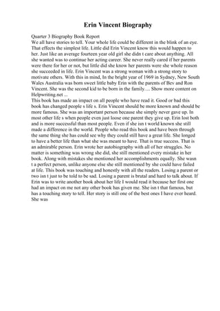 Erin Vincent Biography
Quarter 3 Biography Book Report
We all have stories to tell. Your whole life could be different in the blink of an eye.
That effects the simplest life. Little did Erin Vincent know this would happen to
her. Just like an average fourteen year old girl she didn t care about anything. All
she wanted was to continue her acting career. She never really cared if her parents
were there for her or not, but little did she know her parents were she whole reason
she succeeded in life. Erin Vincent was a strong woman with a strong story to
motivate others. With this in mind, In the bright year of 1969 in Sydney, New South
Wales Australia was born sweet little baby Erin with the parents of Bev and Ron
Vincent. She was the second kid to be born in the family.... Show more content on
Helpwriting.net ...
This book has made an impact on all people who have read it. Good or bad this
book has changed people s life s. Erin Vincent should be more known and should be
more famous. She was an important person because she simply never gave up. In
most other life s when people even just loose one parent they give up. Erin lost both
and is more successful than most people. Even if she isn t world known she still
made a difference in the world. People who read this book and have been through
the same thing she has could see why they could still have a great life. She longed
to have a better life than what she was meant to have. That is true success. That is
an admirable person. Erin wrote her autobiography with all of her struggles. No
matter is something was wrong she did, she still mentioned every mistake in her
book. Along with mistakes she mentioned her accomplishments equally. She wasn
t a perfect person, unlike anyone else she still mentioned by she could have failed
at life. This book was touching and honestly with all the readers. Losing a parent or
two isn t just to be told to be sad. Losing a parent is brutal and hard to talk about. If
Erin was to write another book about her life I would read it because her first one
had an impact on me not any other book has given me. She isn t that famous, but
has a touching story to tell. Her story is still one of the best ones I have ever heard.
She was
 