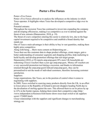 Porter s Five Forces
Porter s Five Forces
Porter s Five Forces allowed us to analyse the influences on the industry in which
Tesco operates. It highlights where Tesco has developed a competitive edge over its
rivals.
Potential entrants:
Throughout the recession Tesco has continued to invest into expanding the company
and developing efficiencies, making it as competitive as ever to defend against the
threat of new entrants (Datamonitor, 2010, p. 19).
The threat of a new competitor entering this sector is relatively low, due to the huge
capital investment required to be competitive and establish a brand identity that
stands out.
One of Tescos main advantages is their ability to buy in vast quantities, making them
highly price competitive.
Along with being ... Show more content on Helpwriting.net ...
Tesco then use this customer data to shape product offerings, create ranges, gain a
better understanding of consumer segments and shopping profiles, help marketing to
build loyalty and develop promotion offerings that suit target groups.
Datamonitor (2010, p.19) reports amp;amp;quot;18% more UK households are
redeeming (Tesco) vouchers than a year ago amp;amp;quot;. Money off vouchers are
a very successful promotion tool during a recession, and thanks to information
retained through the amp;amp;quot;Clubcard amp;amp;quot;, they can be
personalised to suit the needs of individual customers, therefore increasing customer
satisfaction.
Suppliers:
Large organizations, like Tesco, are in the position of control when it comes to
negotiating with suppliers.
In 2009, Tesco switched to sourcing many products directly from the UK, in an effort
to lower prices in the Republic of Ireland to prevent shoppers heading North due to
the devaluation of sterling against the euro. This allowed them to cut its prices by up
to 22% in the border regions, helping them retain their competitive edge (http:/
/www.independent.ie/business/irish/memo shows tesco kept switch to uk suppliers
secret 1754805.html).
Closer relationships with the suppliers and significant changes to merchandising
strategy are
 