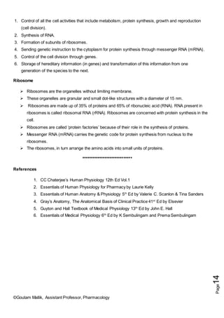 ©Goutam Mallik, Assistant Professor, Pharmacology
Page
14
1. Control of all the cell activities that include metabolism, protein synthesis, growth and reproduction
(cell division).
2. Synthesis of RNA.
3. Formation of subunits of ribosomes.
4. Sending genetic instruction to the cytoplasm for protein synthesis through messenger RNA (mRNA).
5. Control of the cell division through genes.
6. Storage of hereditary information (in genes) and transformation of this information from one
generation of the species to the next.
Ribosome
 Ribosomes are the organelles without limiting membrane.
 These organelles are granular and small dot-like structures with a diameter of 15 nm.
 Ribosomes are made up of 35% of proteins and 65% of ribonucleic acid (RNA). RNA present in
ribosomes is called ribosomal RNA (rRNA). Ribosomes are concerned with protein synthesis in the
cell.
 Ribosomes are called ‘protein factories’ because of their role in the synthesis of proteins.
 Messenger RNA (mRNA) carries the genetic code for protein synthesis from nucleus to the
ribosomes.
 The ribosomes, in turn arrange the amino acids into small units of proteins.
*****************************
References
1. CC Chaterjee’s Human Physiology 12th Ed Vol.1
2. Essentials of Human Physiology for Pharmacy by Laurie Kelly
3. Essentials of Human Anatomy & Physiology 5th
Ed by Valerie C. Scanlon & Tina Sanders
4. Gray’s Anatomy, The Anatomical Basis of Clinical Practice 41st
Ed by Elsevier
5. Guyton and Hall Textbook of Medical Physiology 13th
Ed by John E. Hall
6. Essentials of Medical Physiology 6th
Ed by K Sembulingam and Prema Sembulingam
 