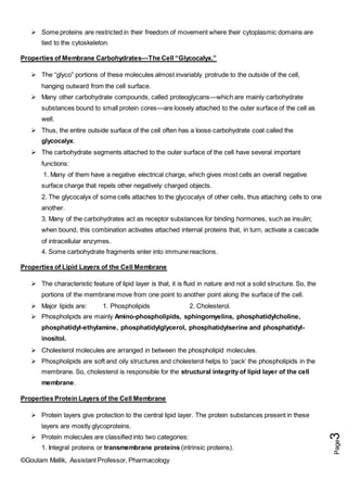 ©Goutam Mallik, Assistant Professor, Pharmacology
Page
3
 Some proteins are restricted in their freedom of movement where their cytoplasmic domains are
tied to the cytoskeleton.
Properties of Membrane Carbohydrates—The Cell “Glycocalyx.”
 The “glyco” portions of these molecules almost invariably protrude to the outside of the cell,
hanging outward from the cell surface.
 Many other carbohydrate compounds, called proteoglycans—which are mainly carbohydrate
substances bound to small protein cores—are loosely attached to the outer surface of the cell as
well.
 Thus, the entire outside surface of the cell often has a loose carbohydrate coat called the
glycocalyx.
 The carbohydrate segments attached to the outer surface of the cell have several important
functions:
1. Many of them have a negative electrical charge, which gives most cells an overall negative
surface charge that repels other negatively charged objects.
2. The glycocalyx of some cells attaches to the glycocalyx of other cells, thus attaching cells to one
another.
3. Many of the carbohydrates act as receptor substances for binding hormones, such as insulin;
when bound, this combination activates attached internal proteins that, in turn, activate a cascade
of intracellular enzymes.
4. Some carbohydrate fragments enter into immune reactions.
Properties of Lipid Layers of the Cell Membrane
 The characteristic feature of lipid layer is that, it is fluid in nature and not a solid structure. So, the
portions of the membrane move from one point to another point along the surface of the cell.
 Major lipids are: 1. Phospholipids 2. Cholesterol.
 Phospholipids are mainly Amino-phospholipids, sphingomyelins, phosphatidylcholine,
phosphatidyl-ethylamine, phosphatidylglycerol, phosphatidylserine and phosphatidyl-
inositol.
 Cholesterol molecules are arranged in between the phospholipid molecules.
 Phospholipids are soft and oily structures and cholesterol helps to ‘pack’ the phospholipids in the
membrane. So, cholesterol is responsible for the structural integrity of lipid layer of the cell
membrane.
Properties Protein Layers of the Cell Membrane
 Protein layers give protection to the central lipid layer. The protein substances present in these
layers are mostly glycoproteins.
 Protein molecules are classified into two categories:
1. Integral proteins or transmembrane proteins (intrinsic proteins).
 