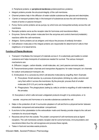 ©Goutam Mallik, Assistant Professor, Pharmacology
Page
4
2. Peripheral proteins or peripheral membrane proteins(extrinsic proteins).
 Integral proteins provide the structural integrity of the cell membrane.
 Channel proteins help in the diffusion of water-soluble substances like glucose and electrolytes.
 Carrier or transport proteins help in the transport of substances across the cell membrane by
means of active or passive transport.
 Pump: Some carrier proteins act as pumps, by which ions are transported actively across the cell
membrane.
 Receptor proteins serve as the receptor sites for hormones and neurotransmitters.
 Enzymes: Some of the protein molecules form the enzymes and control chemical (metabolic)
reactions within the cell membrane.
 Antigens: Some proteins act as antigens and induce the process of antibody formation.
 Cell adhesion molecules or the integral proteins are responsible for attachment of cells to their
neighbours or to basal lamina.
Function of Plasma Membrane
 Transport: It facilitates the transport of materials across it. It is selectively permeable to certain
substance and helps transports of substances needed for survival. The various transport
mechanisms are:
A. Diffusion ( oxygen, carbon dioxide, small molecules, etc.) and passive osmosis (water).
B. Transmembrane protein channels and transporters Aquaporins for water transport, ion channels
for sodium and potassium transport, etc.
C. Endocytosis: It is a process by which cell absorbs molecules by engulfing them: Example:
 Pinocytosis: Small vesicles, by a process of pinocytosis (drinking by cells), encircle and
carry fluid within it across the membrane. By the pinocytic process fluid of smaller
molecules (0.01-2.0 µm) can be engulfed in.
 Phagocytosis: The phagocytosis (eating by cells) is similar to engulfing of solid materials by
the amoeba.
D. Exocytosis in which cells removed undigested products brought in by endocytosis, or to
secrete enzymes and hormones or to excrete substances outside the cell.
 Helps in the protection of cell. It surrounds cytoplasm of cell and forms a physical barrier between
intracellular component and extracellular compartment.
 It anchors to the cytoskeleton to the extracellular matrix and thereby provide shape to the cell and
maintains its structural integrity.
 Receives stimuli from the outside. The protein component of cell membrane acts as ligand
receptors. The cell membrane contains receptor site for some hormones, immune proteins and
neurotransmitters thus the cell recognizes and process these signals.
 Takes in food and excretes waste products.
 