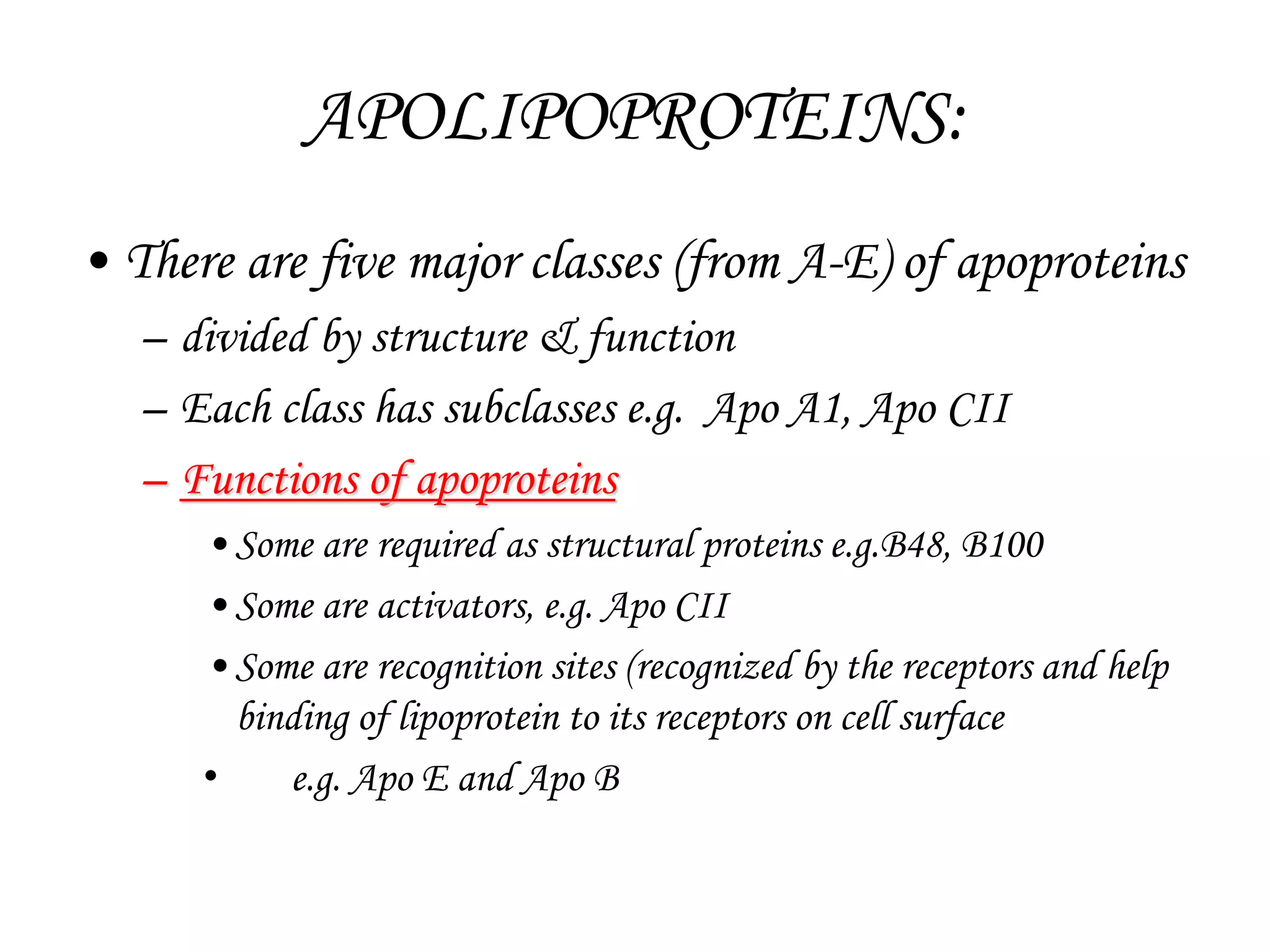 APOLIPOPROTEINS:
• There are five major classes (from A-E) of apoproteins
– divided by structure & function
– Each class has subclasses e.g. Apo A1, Apo CII
– Functions of apoproteins
•Some are required as structural proteins e.g.B48, B100
•Some are activators, e.g. Apo CII
•Some are recognition sites (recognized by the receptors and help
binding of lipoprotein to its receptors on cell surface
• e.g. Apo E and Apo B
 