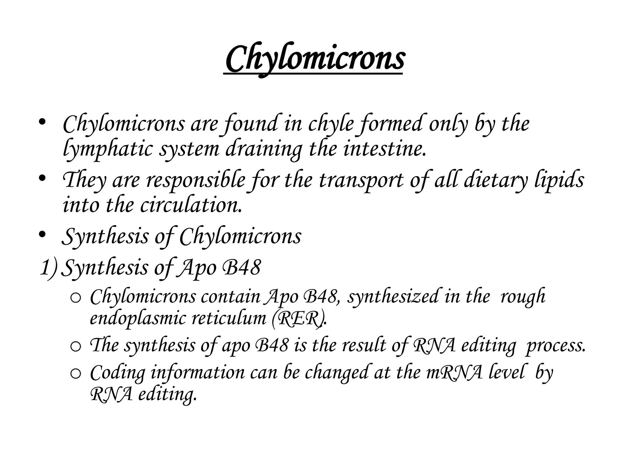 Chylomicrons
• Chylomicrons are found in chyle formed only by the
lymphatic system draining the intestine.
• They are responsible for the transport of all dietary lipids
into the circulation.
• Synthesis of Chylomicrons
1) Synthesis of Apo B48
o Chylomicrons contain Apo B48, synthesized in the rough
endoplasmic reticulum (RER).
o The synthesis of apo B48 is the result of RNA editing process.
o Coding information can be changed at the mRNA level by
RNA editing.
 
