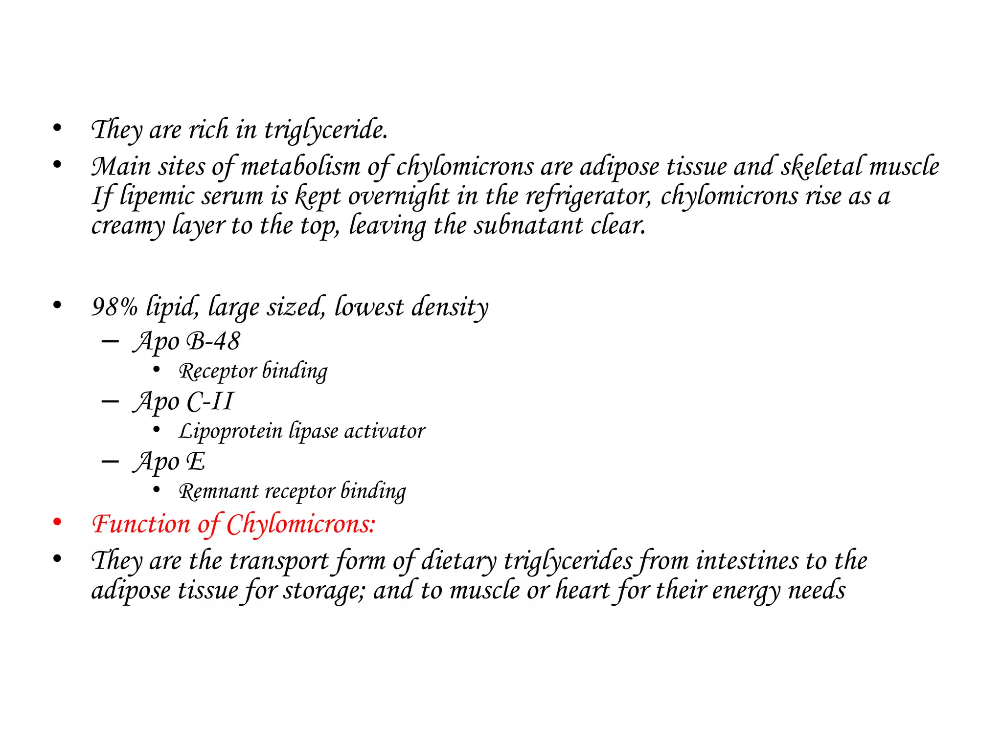 • They are rich in triglyceride.
• Main sites of metabolism of chylomicrons are adipose tissue and skeletal muscle
If lipemic serum is kept overnight in the refrigerator, chylomicrons rise as a
creamy layer to the top, leaving the subnatant clear.
• 98% lipid, large sized, lowest density
– Apo B-48
• Receptor binding
– Apo C-II
• Lipoprotein lipase activator
– Apo E
• Remnant receptor binding
• Function of Chylomicrons:
• They are the transport form of dietary triglycerides from intestines to the
adipose tissue for storage; and to muscle or heart for their energy needs
 