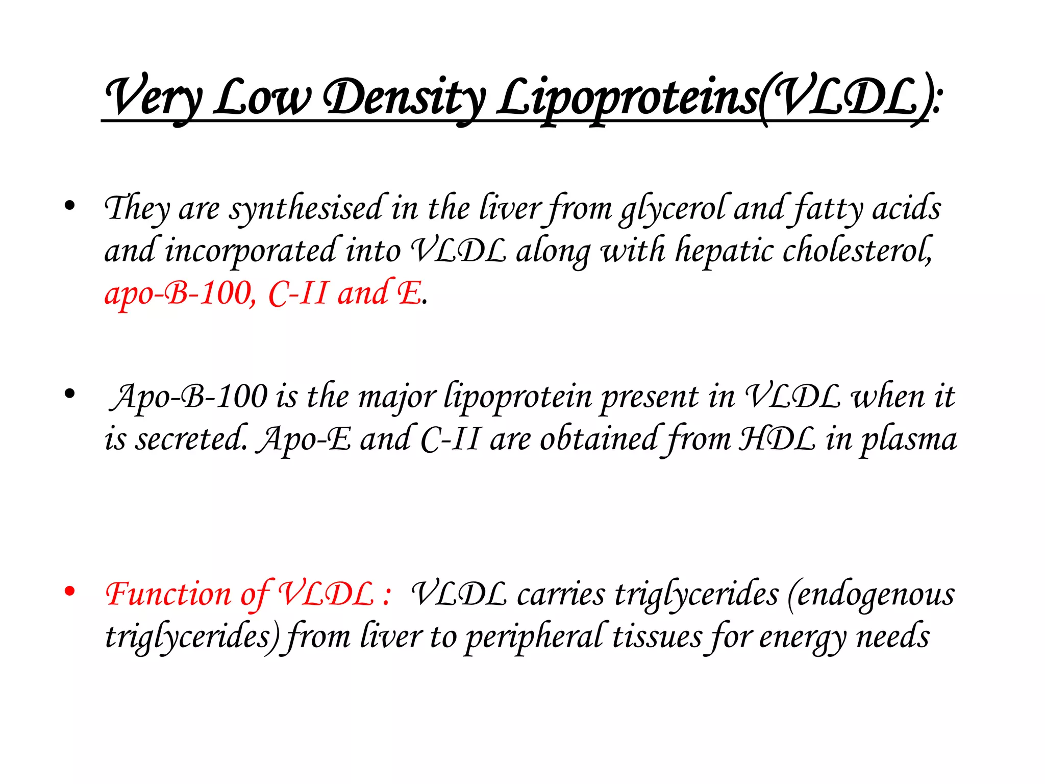 Very Low Density Lipoproteins(VLDL):
• They are synthesised in the liver from glycerol and fatty acids
and incorporated into VLDL along with hepatic cholesterol,
apo-B-100, C-II and E.
• Apo-B-100 is the major lipoprotein present in VLDL when it
is secreted. Apo-E and C-II are obtained from HDL in plasma
• Function of VLDL : VLDL carries triglycerides (endogenous
triglycerides) from liver to peripheral tissues for energy needs
 
