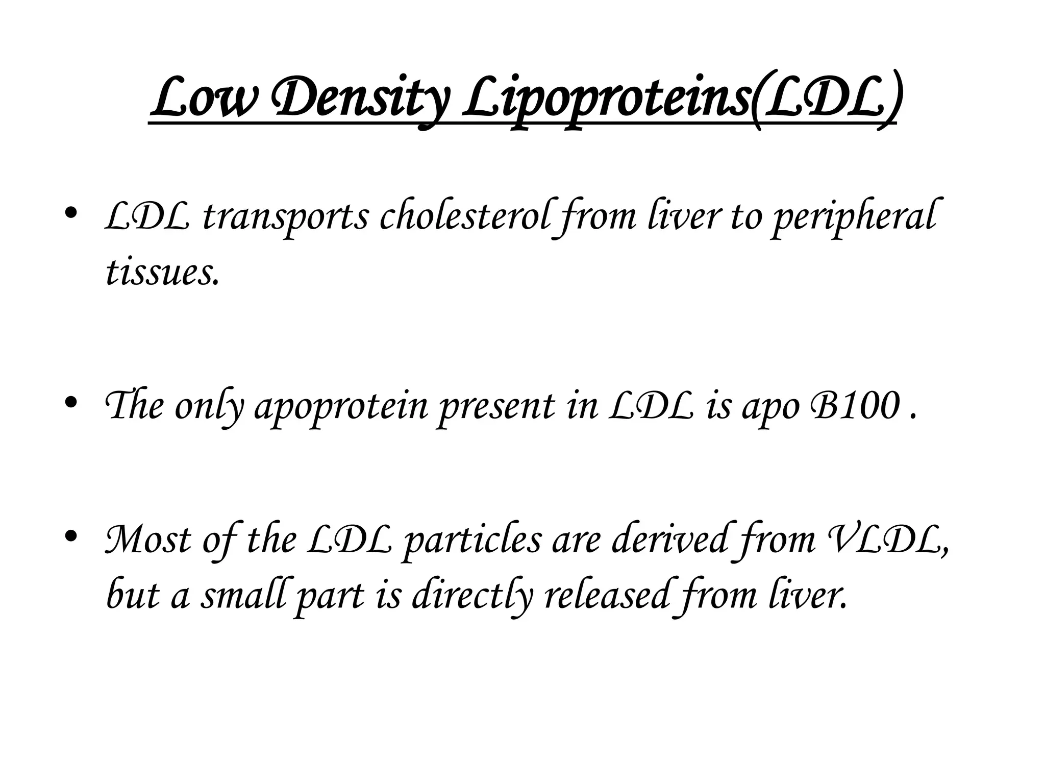 Low Density Lipoproteins(LDL)
• LDL transports cholesterol from liver to peripheral
tissues.
• The only apoprotein present in LDL is apo B100 .
• Most of the LDL particles are derived from VLDL,
but a small part is directly released from liver.
 