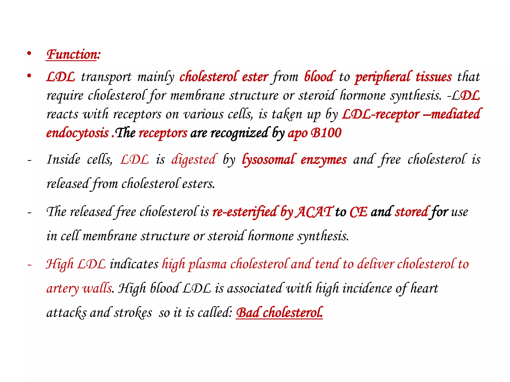 • Function:
• LDL transport mainly cholesterol ester from blood to peripheral tissues that
require cholesterol for membrane structure or steroid hormone synthesis. -LDL
reacts with receptors on various cells, is taken up by LDL-receptor –mediated
endocytosis .The receptors are recognized by apo B100
- Inside cells, LDL is digested by lysosomal enzymes and free cholesterol is
released from cholesterol esters.
- The released free cholesterol is re-esterified by ACAT to CE and stored for use
in cell membrane structure or steroid hormone synthesis.
- High LDL indicates high plasma cholesterol and tend to deliver cholesterol to
artery walls. High blood LDL is associated with high incidence of heart
attacks and strokes so it is called: Bad cholesterol.
 