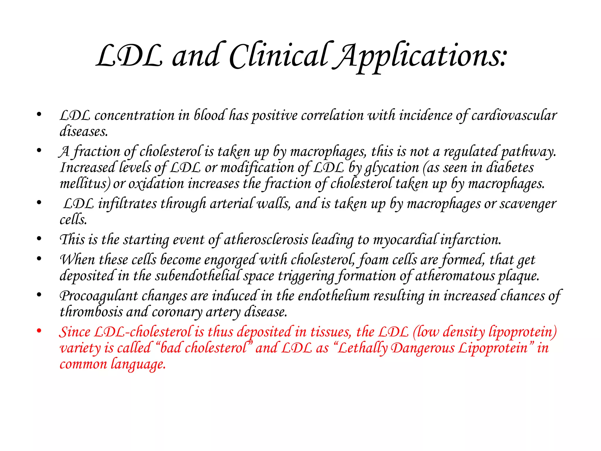 LDL and Clinical Applications:
• LDL concentration in blood has positive correlation with incidence of cardiovascular
diseases.
• A fraction of cholesterol is taken up by macrophages, this is not a regulated pathway.
Increased levels of LDL or modification of LDL by glycation (as seen in diabetes
mellitus) or oxidation increases the fraction of cholesterol taken up by macrophages.
• LDL infiltrates through arterial walls, and is taken up by macrophages or scavenger
cells.
• This is the starting event of atherosclerosis leading to myocardial infarction.
• When these cells become engorged with cholesterol, foam cells are formed, that get
deposited in the subendothelial space triggering formation of atheromatous plaque.
• Procoagulant changes are induced in the endothelium resulting in increased chances of
thrombosis and coronary artery disease.
• Since LDL-cholesterol is thus deposited in tissues, the LDL (low density lipoprotein)
variety is called “bad cholesterol” and LDL as “Lethally Dangerous Lipoprotein” in
common language.
 