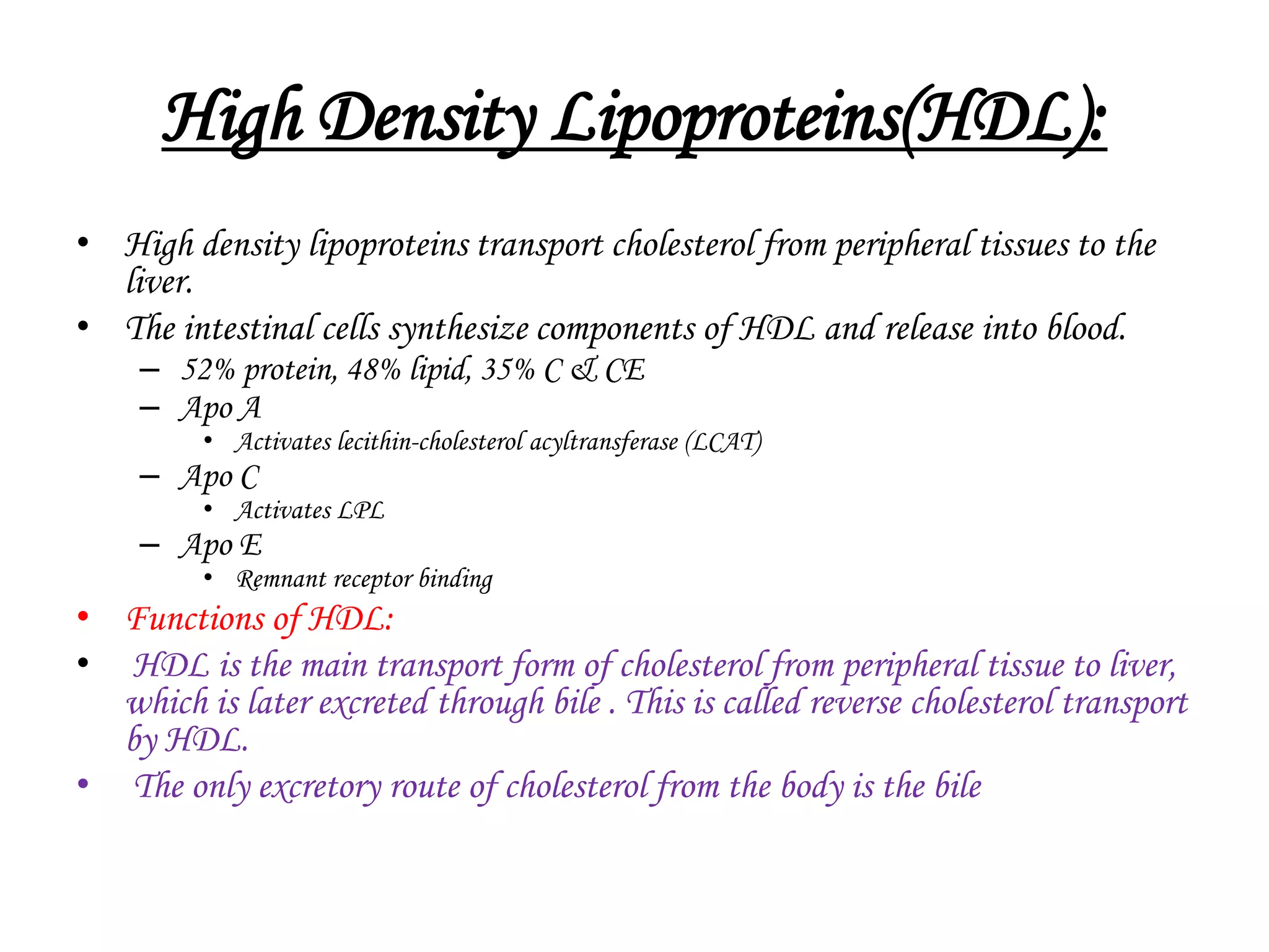 High Density Lipoproteins(HDL):
• High density lipoproteins transport cholesterol from peripheral tissues to the
liver.
• The intestinal cells synthesize components of HDL and release into blood.
– 52% protein, 48% lipid, 35% C & CE
– Apo A
• Activates lecithin-cholesterol acyltransferase (LCAT)
– Apo C
• Activates LPL
– Apo E
• Remnant receptor binding
• Functions of HDL:
• HDL is the main transport form of cholesterol from peripheral tissue to liver,
which is later excreted through bile . This is called reverse cholesterol transport
by HDL.
• The only excretory route of cholesterol from the body is the bile
 
