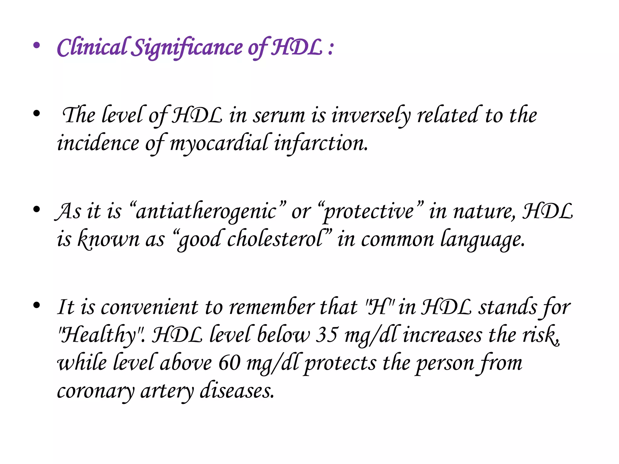 • Clinical Significance of HDL :
• The level of HDL in serum is inversely related to the
incidence of myocardial infarction.
• As it is “antiatherogenic” or “protective” in nature, HDL
is known as “good cholesterol” in common language.
• It is convenient to remember that "H" in HDL stands for
"Healthy". HDL level below 35 mg/dl increases the risk,
while level above 60 mg/dl protects the person from
coronary artery diseases.
 