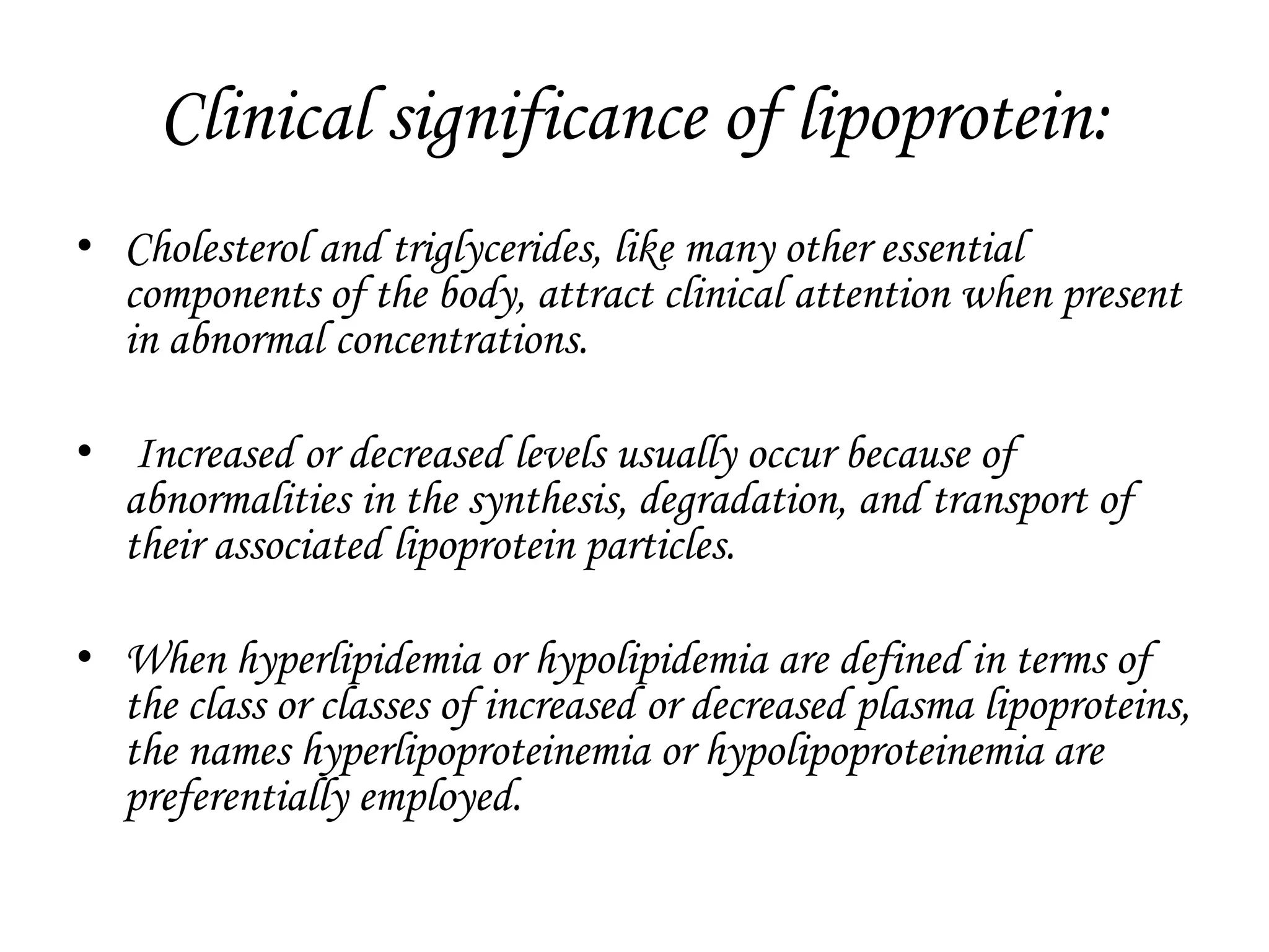 Clinical significance of lipoprotein:
• Cholesterol and triglycerides, like many other essential
components of the body, attract clinical attention when present
in abnormal concentrations.
• Increased or decreased levels usually occur because of
abnormalities in the synthesis, degradation, and transport of
their associated lipoprotein particles.
• When hyperlipidemia or hypolipidemia are defined in terms of
the class or classes of increased or decreased plasma lipoproteins,
the names hyperlipoproteinemia or hypolipoproteinemia are
preferentially employed.
 