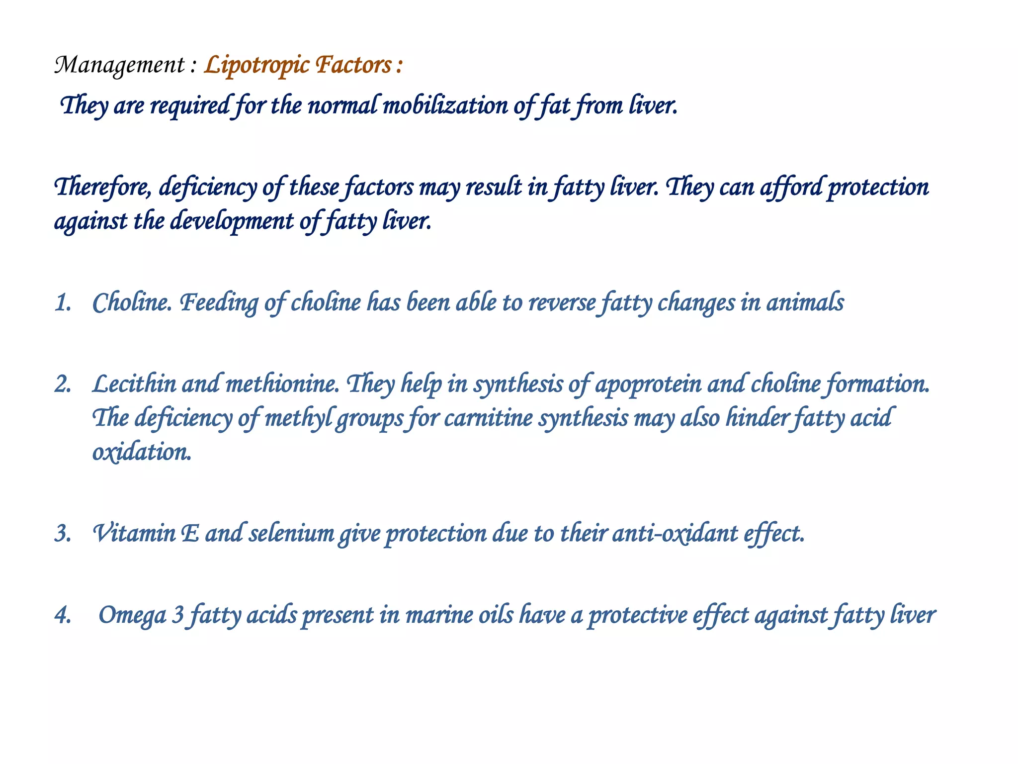 Management : Lipotropic Factors :
They are required for the normal mobilization of fat from liver.
Therefore, deficiency of these factors may result in fatty liver. They can afford protection
against the development of fatty liver.
1. Choline. Feeding of choline has been able to reverse fatty changes in animals
2. Lecithin and methionine. They help in synthesis of apoprotein and choline formation.
The deficiency of methyl groups for carnitine synthesis may also hinder fatty acid
oxidation.
3. Vitamin E and selenium give protection due to their anti-oxidant effect.
4. Omega 3 fatty acids present in marine oils have a protective effect against fatty liver
 