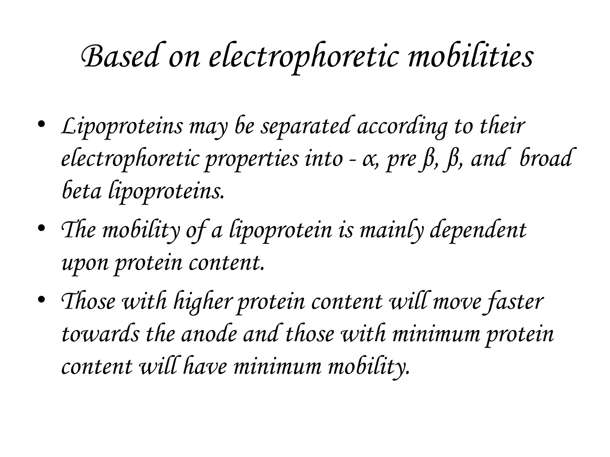 Based on electrophoretic mobilities
• Lipoproteins may be separated according to their
electrophoretic properties into - α, pre β, β, and broad
beta lipoproteins.
• The mobility of a lipoprotein is mainly dependent
upon protein content.
• Those with higher protein content will move faster
towards the anode and those with minimum protein
content will have minimum mobility.
 
