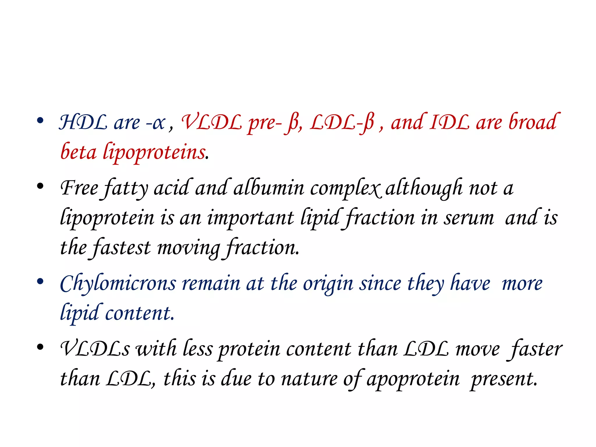 • HDL are -α , VLDL pre- β, LDL-β , and IDL are broad
beta lipoproteins.
• Free fatty acid and albumin complex although not a
lipoprotein is an important lipid fraction in serum and is
the fastest moving fraction.
• Chylomicrons remain at the origin since they have more
lipid content.
• VLDLs with less protein content than LDL move faster
than LDL, this is due to nature of apoprotein present.
 