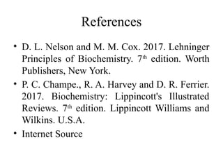 References
• D. L. Nelson and M. M. Cox. 2017. Lehninger
Principles of Biochemistry. 7th
edition. Worth
Publishers, New York.
• P. C. Champe., R. A. Harvey and D. R. Ferrier.
2017. Biochemistry: Lippincott's Illustrated
Reviews. 7th
edition. Lippincott Williams and
Wilkins. U.S.A.
• Internet Source
 